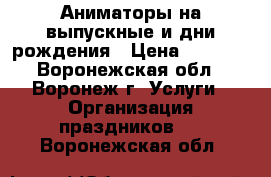 Аниматоры на выпускные и дни рождения › Цена ­ 1 000 - Воронежская обл., Воронеж г. Услуги » Организация праздников   . Воронежская обл.